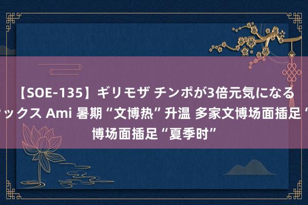 【SOE-135】ギリモザ チンポが3倍元気になる励ましセックス Ami 暑期“文博热”升温 多家文博场面插足“夏季时”