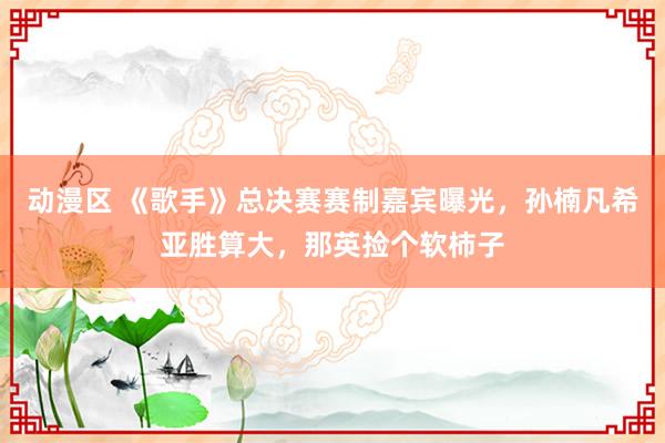 动漫区 《歌手》总决赛赛制嘉宾曝光，孙楠凡希亚胜算大，那英捡个软柿子
