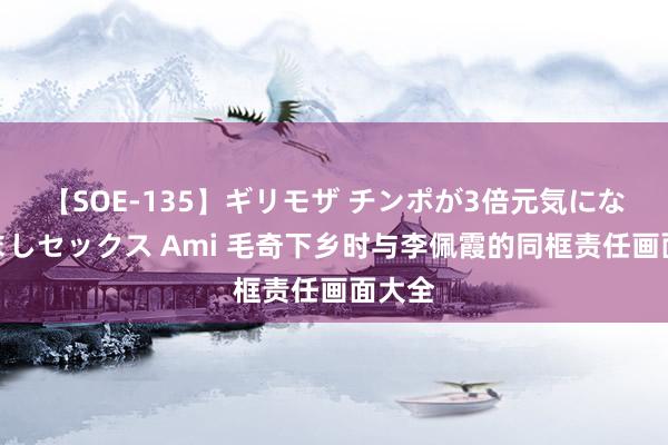 【SOE-135】ギリモザ チンポが3倍元気になる励ましセックス Ami 毛奇下乡时与李佩霞的同框责任画面大全