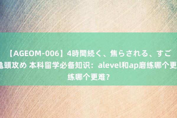 【AGEOM-006】4時間続く、焦らされる、すごい亀頭攻め 本科留学必备知识：alevel和ap磨练哪个更难？