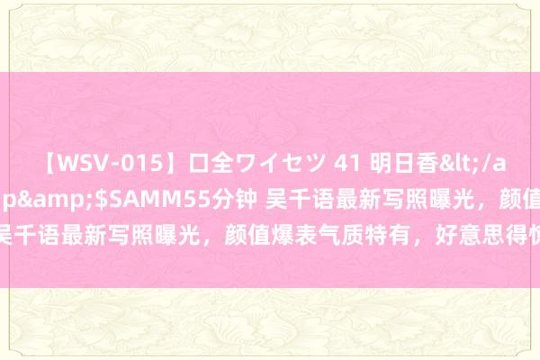 【WSV-015】口全ワイセツ 41 明日香</a>2003-07-18h.m.p&$SAMM55分钟 吴千语最新写照曝光，颜值爆表气质特有，好意思得惊艳又飒爽！