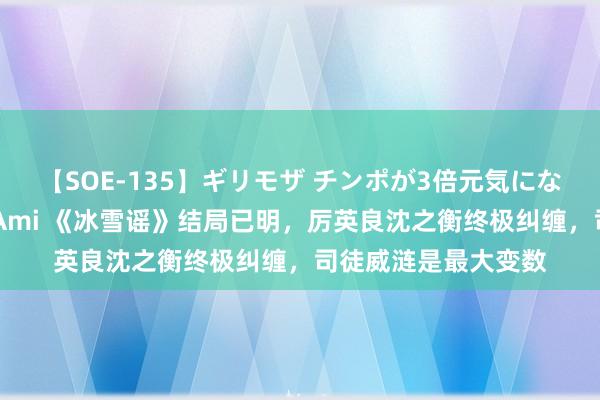 【SOE-135】ギリモザ チンポが3倍元気になる励ましセックス Ami 《冰雪谣》结局已明，厉英良沈之衡终极纠缠，司徒威涟是最大变数