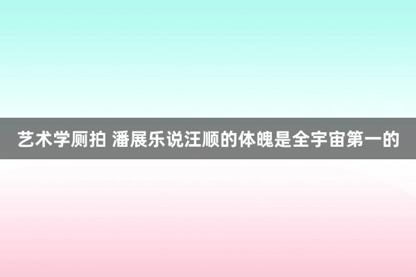 艺术学厕拍 潘展乐说汪顺的体魄是全宇宙第一的