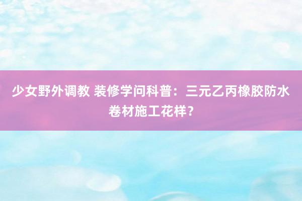 少女野外调教 装修学问科普：三元乙丙橡胶防水卷材施工花样？