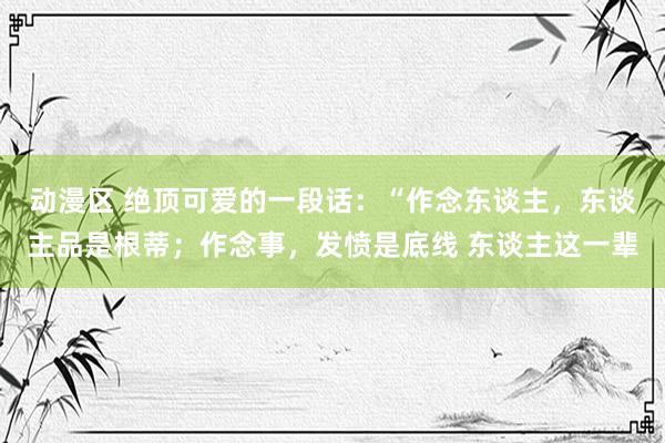 动漫区 绝顶可爱的一段话:“作念东谈主,东谈主品是根蒂;作念事,发愤是底线 东谈主这一辈