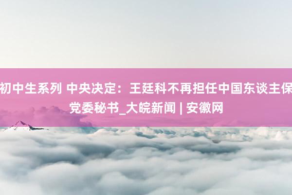 初中生系列 中央决定：王廷科不再担任中国东谈主保党委秘书_大皖新闻 | 安徽网