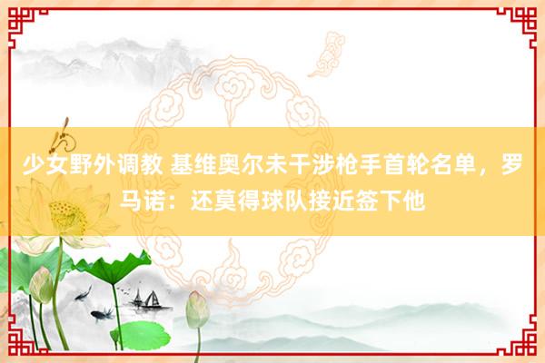 少女野外调教 基维奥尔未干涉枪手首轮名单，罗马诺：还莫得球队接近签下他