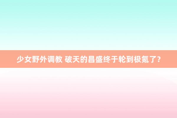 少女野外调教 破天的昌盛终于轮到极氪了？