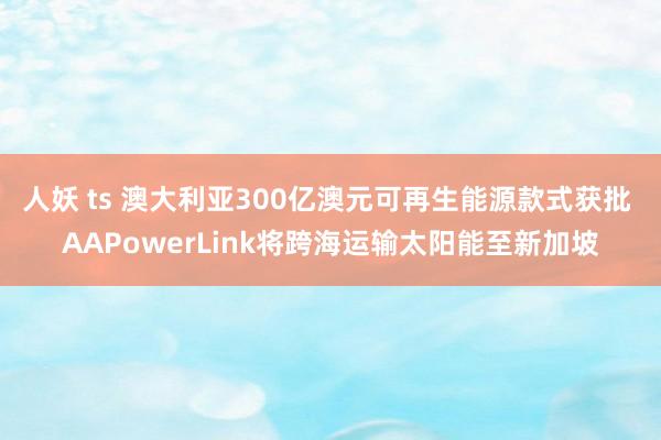 人妖 ts 澳大利亚300亿澳元可再生能源款式获批 AAPowerLink将跨海运输太阳能至新加坡