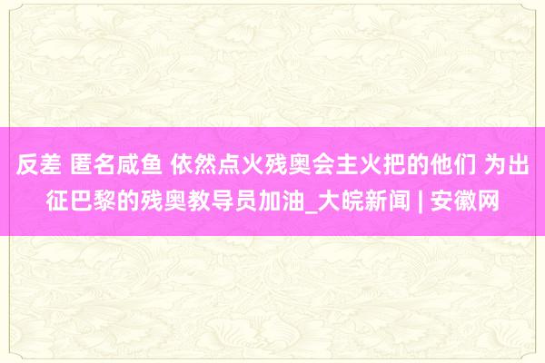 反差 匿名咸鱼 依然点火残奥会主火把的他们 为出征巴黎的残奥教导员加油_大皖新闻 | 安徽网