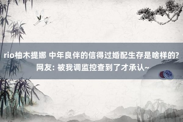 rio柚木提娜 中年良伴的信得过婚配生存是啥样的? 网友: 被我调监控查到了才承认~