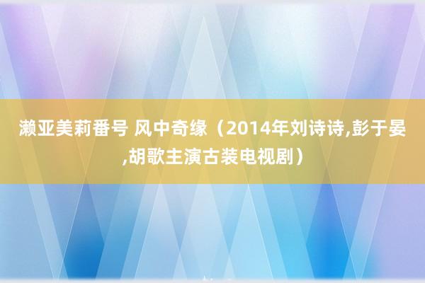 濑亚美莉番号 风中奇缘(2014年刘诗诗,彭于晏,胡歌主演古装电视剧)
