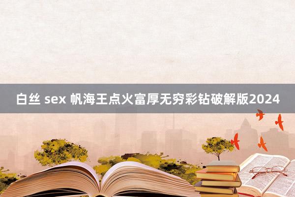 白丝 sex 帆海王点火富厚无穷彩钻破解版2024