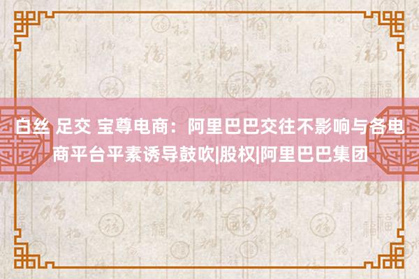 白丝 足交 宝尊电商:阿里巴巴交往不影响与各电商平台平素诱导鼓吹|股权|阿里巴巴集团