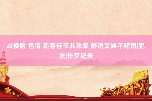 ai换脸 色情 新春佳节共采集 舒适文娱不赌博|犯法|作歹纪录