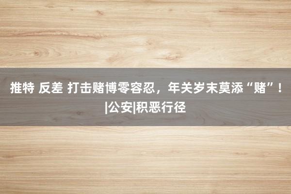 推特 反差 打击赌博零容忍，年关岁末莫添“赌”！|公安|积恶行径