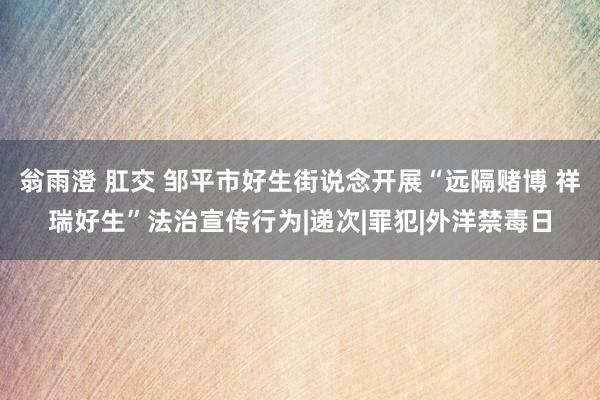 翁雨澄 肛交 邹平市好生街说念开展“远隔赌博 祥瑞好生”法治宣传行为|递次|罪犯|外洋禁毒日