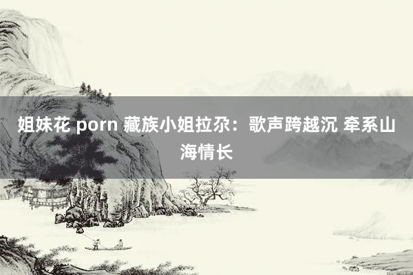 姐妹花 porn 藏族小姐拉尕：歌声跨越沉 牵系山海情长