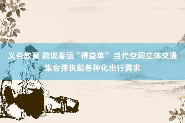 义务教育 数说春运“得益单” 当代空洞立体交通集合撑执起各种化出行需求