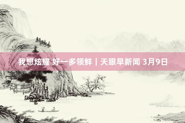 我想炫耀 好一多领鲜｜天眼早新闻 3月9日