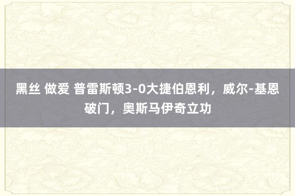 黑丝 做爱 普雷斯顿3-0大捷伯恩利，威尔-基恩破门，奥斯马伊奇立功