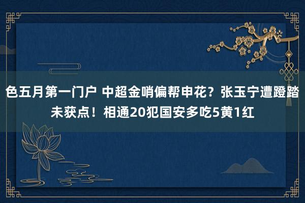色五月第一门户 中超金哨偏帮申花？张玉宁遭蹬踏未获点！相通20犯国安多吃5黄1红