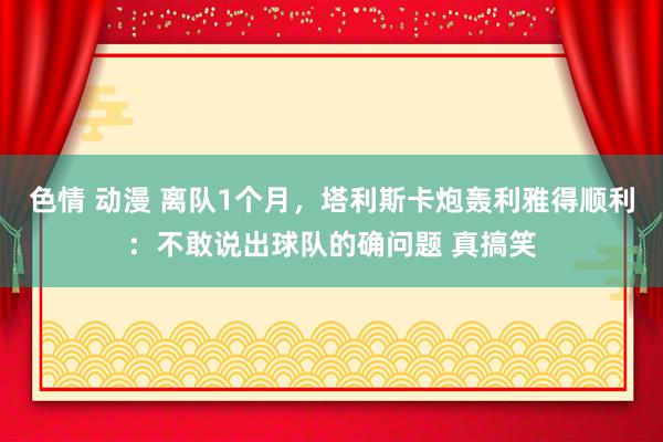 色情 动漫 离队1个月，塔利斯卡炮轰利雅得顺利：不敢说出球队的确问题 真搞笑