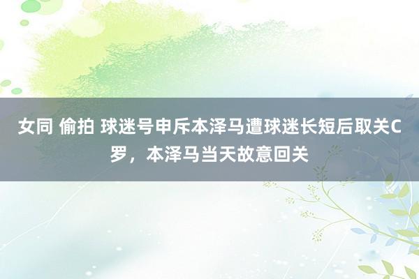女同 偷拍 球迷号申斥本泽马遭球迷长短后取关C罗，本泽马当天故意回关