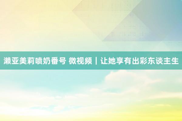 濑亚美莉喷奶番号 微视频｜让她享有出彩东谈主生