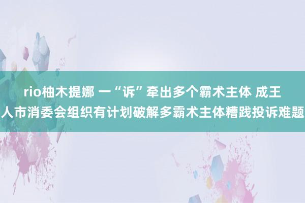 rio柚木提娜 一“诉”牵出多个霸术主体 成王人市消委会组织有计划破解多霸术主体糟践投诉难题