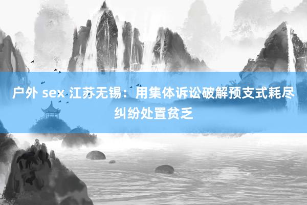 户外 sex 江苏无锡：用集体诉讼破解预支式耗尽纠纷处置贫乏
