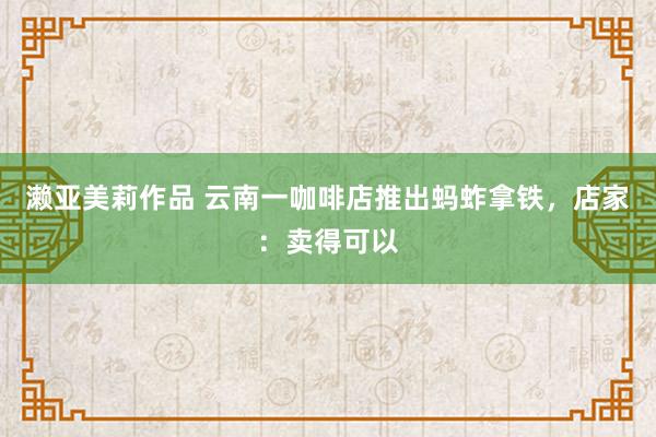 濑亚美莉作品 云南一咖啡店推出蚂蚱拿铁，店家：卖得可以
