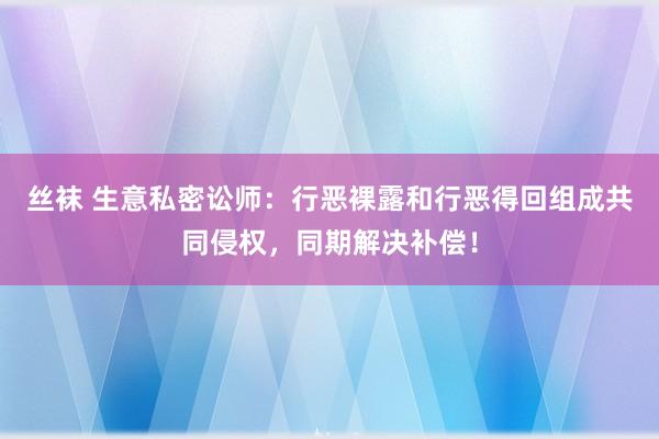 丝袜 生意私密讼师：行恶裸露和行恶得回组成共同侵权，同期解决补偿！
