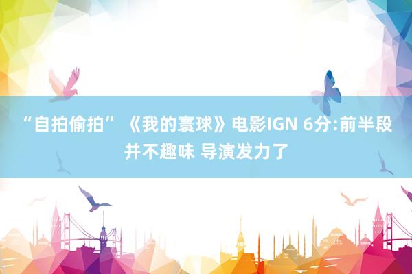 “自拍偷拍” 《我的寰球》电影IGN 6分:前半段并不趣味 导演发力了