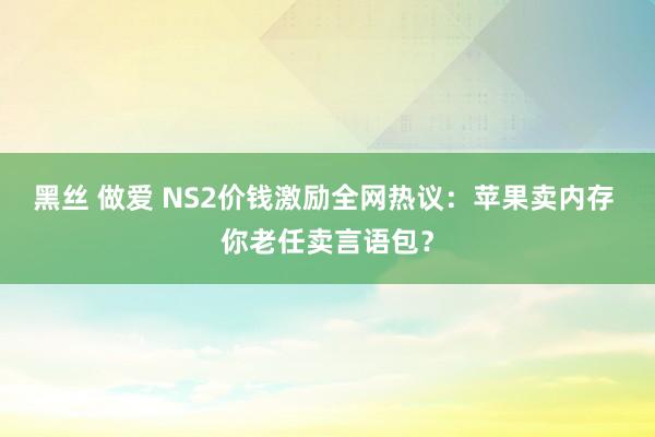 黑丝 做爱 NS2价钱激励全网热议：苹果卖内存 你老任卖言语包？
