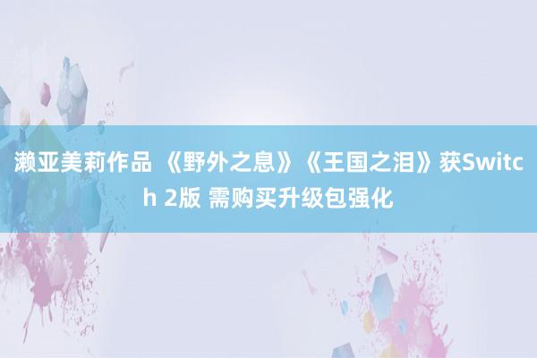 濑亚美莉作品 《野外之息》《王国之泪》获Switch 2版 需购买升级包强化
