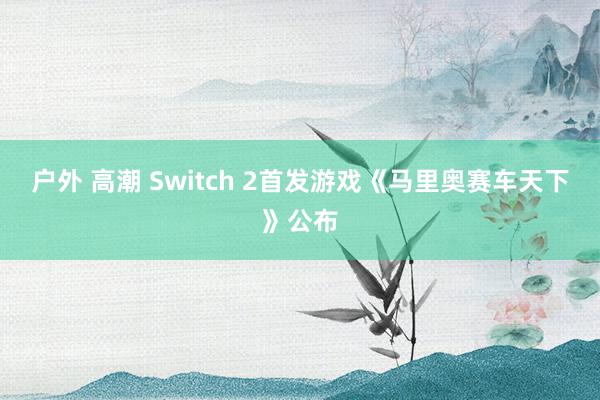 户外 高潮 Switch 2首发游戏《马里奥赛车天下》公布