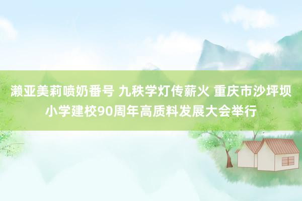 濑亚美莉喷奶番号 九秩学灯传薪火 重庆市沙坪坝小学建校90周年高质料发展大会举行