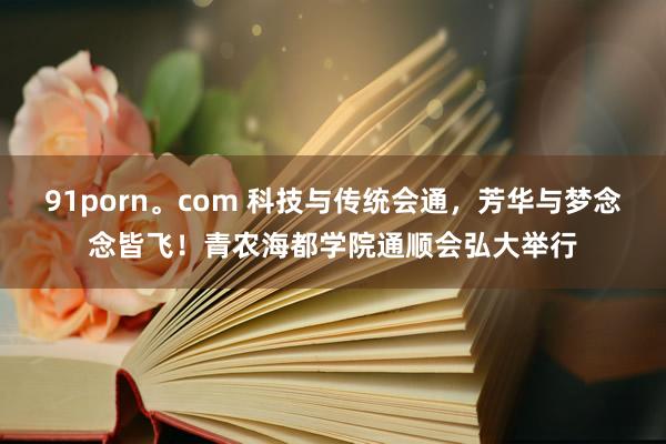 91porn。com 科技与传统会通，芳华与梦念念皆飞！青农海都学院通顺会弘大举行