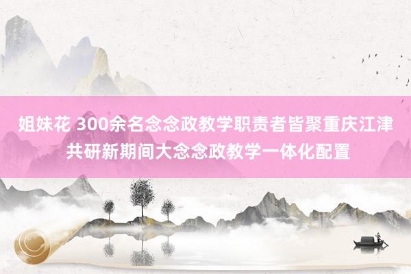姐妹花 300余名念念政教学职责者皆聚重庆江津 共研新期间大念念政教学一体化配置