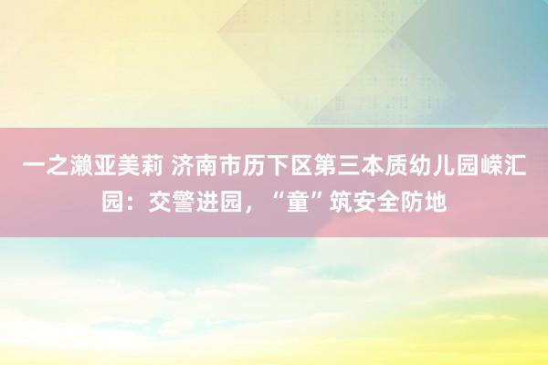 一之濑亚美莉 济南市历下区第三本质幼儿园嵘汇园：交警进园，“童”筑安全防地