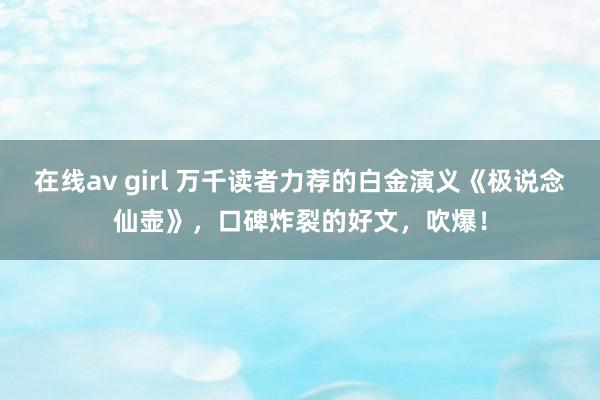 在线av girl 万千读者力荐的白金演义《极说念仙壶》，口碑炸裂的好文，吹爆！