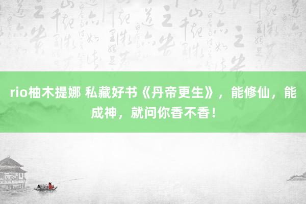 rio柚木提娜 私藏好书《丹帝更生》，能修仙，能成神，就问你香不香！
