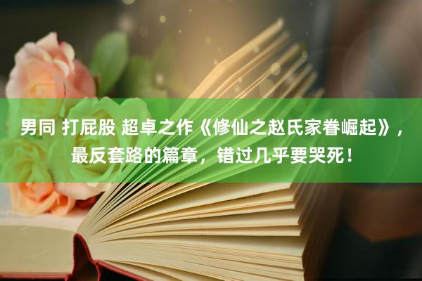 男同 打屁股 超卓之作《修仙之赵氏家眷崛起》，最反套路的篇章，错过几乎要哭死！