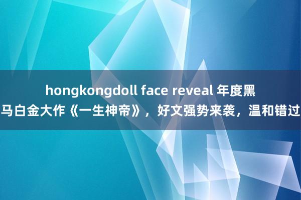 hongkongdoll face reveal 年度黑马白金大作《一生神帝》，好文强势来袭，温和错过