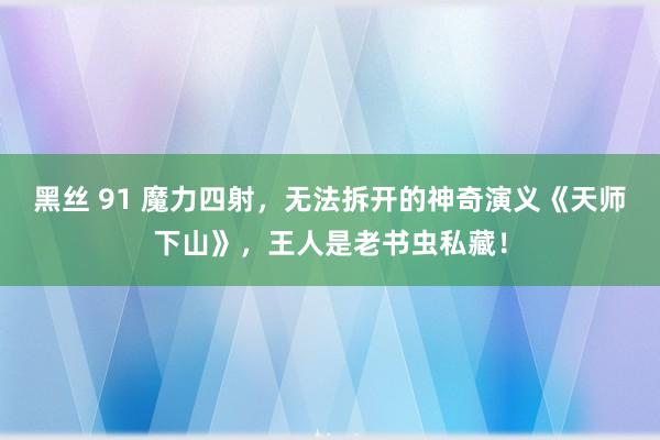 黑丝 91 魔力四射，无法拆开的神奇演义《天师下山》，王人是老书虫私藏！