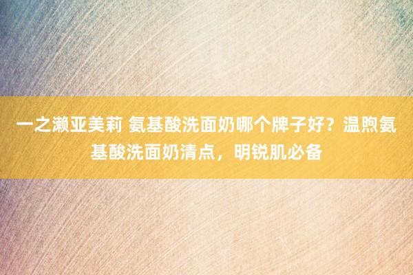 一之濑亚美莉 氨基酸洗面奶哪个牌子好？温煦氨基酸洗面奶清点，明锐肌必备