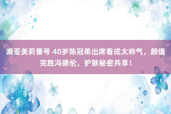 濑亚美莉番号 40岁陈冠希出席看成太帅气，颜值完胜冯德伦，护肤秘密共享！