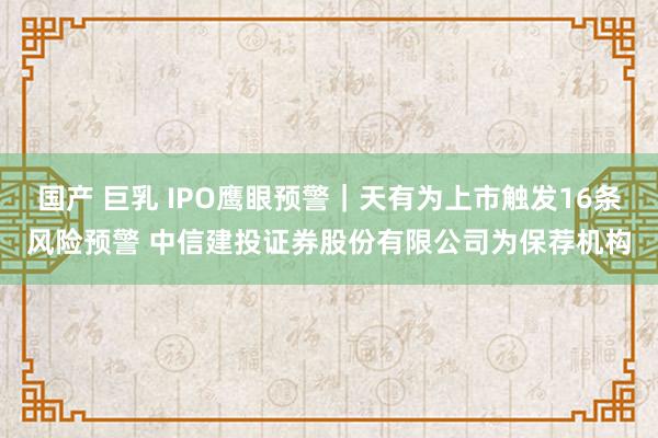 国产 巨乳 IPO鹰眼预警｜天有为上市触发16条风险预警 中信建投证券股份有限公司为保荐机构