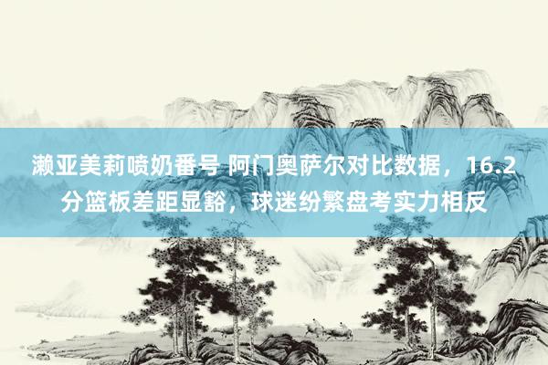 濑亚美莉喷奶番号 阿门奥萨尔对比数据，16.2分篮板差距显豁，球迷纷繁盘考实力相反